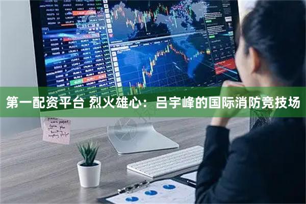 第一配资平台 烈火雄心：吕宇峰的国际消防竞技场