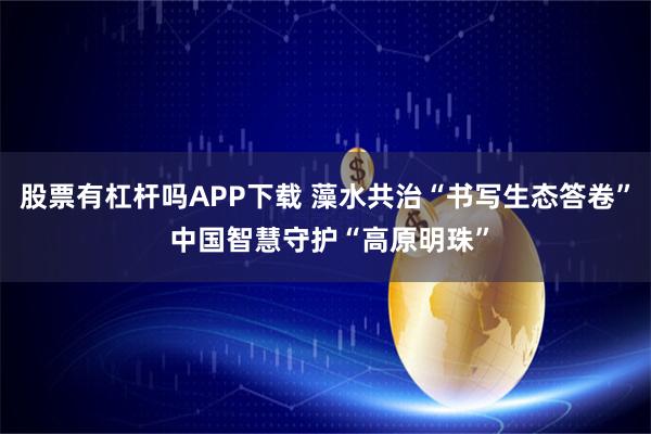 股票有杠杆吗APP下载 藻水共治“书写生态答卷” 中国智慧守护“高原明珠”