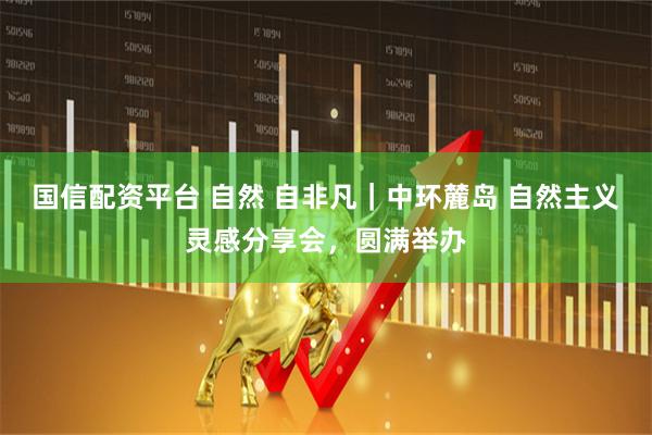 国信配资平台 自然 自非凡｜中环麓岛 自然主义灵感分享会，圆满举办