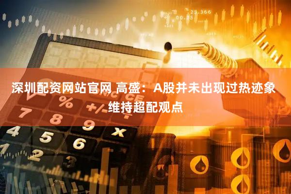 深圳配资网站官网 高盛：A股并未出现过热迹象 维持超配观点