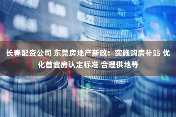 长春配资公司 东莞房地产新政：实施购房补贴 优化首套房认定标准 合理供地等