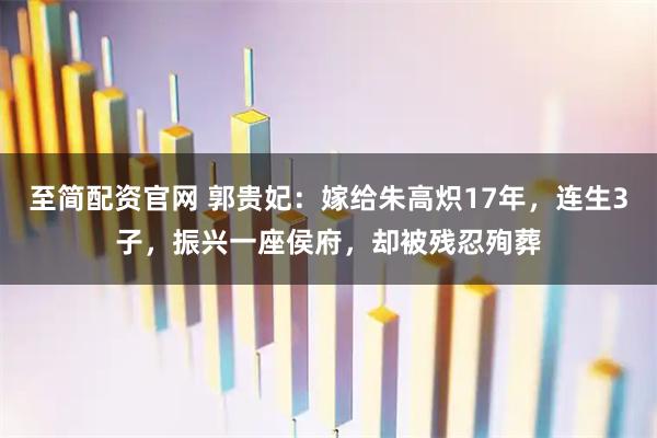至简配资官网 郭贵妃：嫁给朱高炽17年，连生3子，振兴一座侯府，却被残忍殉葬