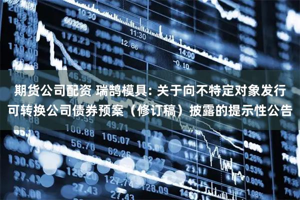 期货公司配资 瑞鹄模具: 关于向不特定对象发行可转换公司债券预案（修订稿）披露的提示性公告