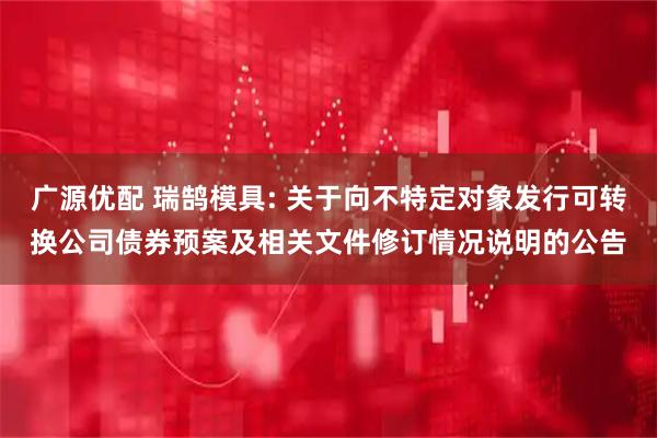 广源优配 瑞鹄模具: 关于向不特定对象发行可转换公司债券预案及相关文件修订情况说明的公告