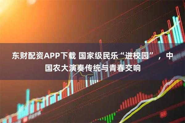 东财配资APP下载 国家级民乐“进校园” ，中国农大演奏传统与青春交响
