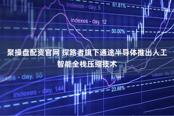 聚操盘配资官网 探路者旗下通途半导体推出人工智能全栈压缩技术