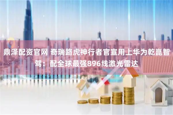 鼎泽配资官网 奇瑞路虎神行者官宣用上华为乾崑智驾：配全球最强896线激光雷达
