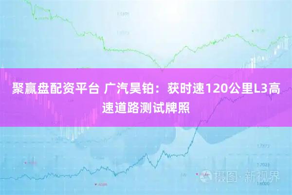 聚赢盘配资平台 广汽昊铂：获时速120公里L3高速道路测试牌照