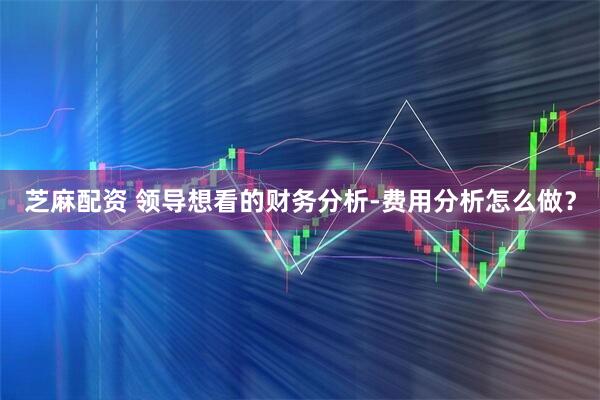 芝麻配资 领导想看的财务分析-费用分析怎么做？