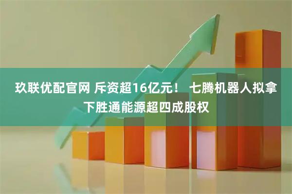 玖联优配官网 斥资超16亿元！ 七腾机器人拟拿下胜通能源超四成股权