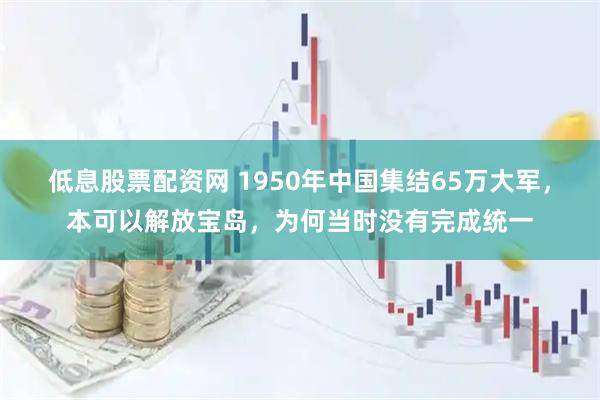 低息股票配资网 1950年中国集结65万大军，本可以解放宝岛，为何当时没有完成统一