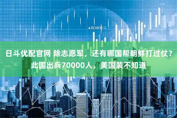 日斗优配官网 除志愿军，还有哪国帮朝鲜打过仗？此国出兵70000人，美国装不知道