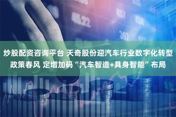 炒股配资咨询平台 天奇股份迎汽车行业数字化转型政策春风 定增加码“汽车智造+具身智能”布局
