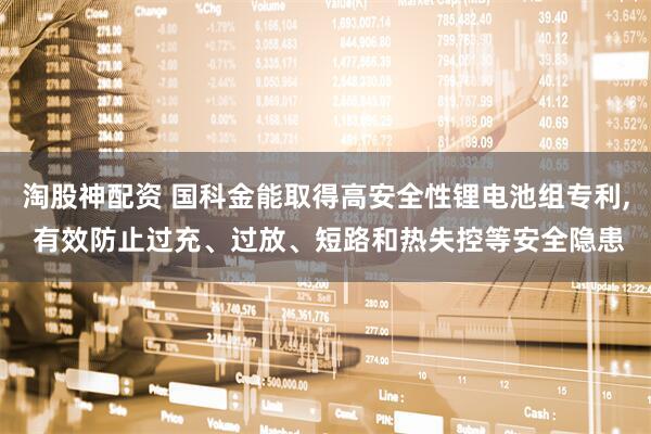淘股神配资 国科金能取得高安全性锂电池组专利, 有效防止过充、过放、短路和热失控等安全隐患