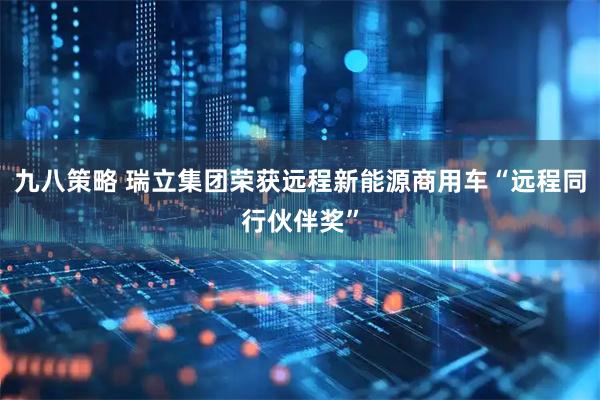 九八策略 瑞立集团荣获远程新能源商用车“远程同行伙伴奖”