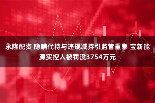 永隆配资 隐瞒代持与违规减持引监管重拳 宝新能源实控人被罚没3754万元
