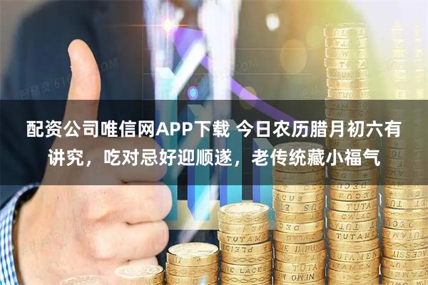 配资公司唯信网APP下载 今日农历腊月初六有讲究，吃对忌好迎顺遂，老传统藏小福气