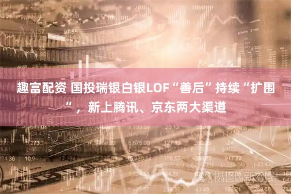趣富配资 国投瑞银白银LOF“善后”持续“扩围”，新上腾讯、京东两大渠道